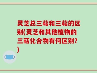 灵芝总三萜和三萜的区别(灵芝和其他植物的三萜化合物有何区别？)