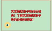 灵芝破壁孢子粉的价格表？了解灵芝破壁孢子粉的价格和规格？