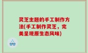 灵芝主题的手工制作方法(手工制作灵芝，完美呈现原生态风味)