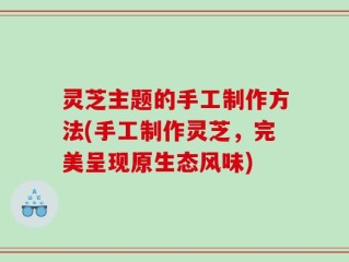 灵芝主题的手工制作方法(手工制作灵芝，完美呈现原生态风味)