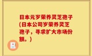 日本元岁荣养灵芝孢子(日本公司岁荣养灵芝孢子，寻求扩大市场份额。)