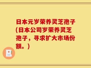 日本元岁荣养灵芝孢子(日本公司岁荣养灵芝孢子，寻求扩大市场份额。)