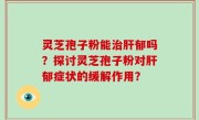 灵芝孢子粉能治肝郁吗？探讨灵芝孢子粉对肝郁症状的缓解作用？