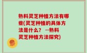 熟料灵芝种植方法有哪些(灵芝种植的具体方法是什么？ --熟料灵芝种植方法探究)