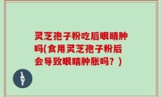灵芝孢子粉吃后眼睛肿吗(食用灵芝孢子粉后会导致眼睛肿胀吗？)
