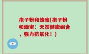 孢子粉和蜂蜜(孢子粉和蜂蜜：天然健康组合，强力抗氧化！)