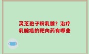 灵芝孢子粉乳腺？治疗乳腺癌的靶向药有哪些