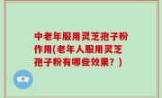 中老年服用灵芝孢子粉作用(老年人服用灵芝孢子粉有哪些效果？)