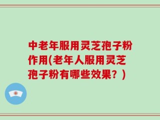 中老年服用灵芝孢子粉作用(老年人服用灵芝孢子粉有哪些效果？)