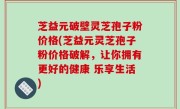 芝益元破壁灵芝孢子粉价格(芝益元灵芝孢子粉价格破解，让你拥有更好的健康 乐享生活)