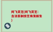 阿飞灵芝(阿飞灵芝：古法蒸制技艺焕发新生)