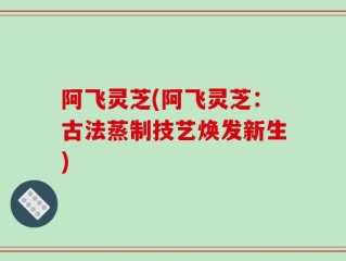 阿飞灵芝(阿飞灵芝：古法蒸制技艺焕发新生)