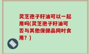 灵芝孢子籽油可以一起用吗(灵芝孢子籽油可否与其他保健品同时食用？)