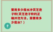 要用多少度水冲灵芝孢子粉(灵芝孢子粉的正确冲泡方法，需要用多少度水？)