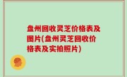 盘州回收灵芝价格表及图片(盘州灵芝回收价格表及实拍照片)