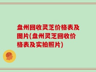 盘州回收灵芝价格表及图片(盘州灵芝回收价格表及实拍照片)