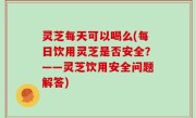 灵芝每天可以喝么(每日饮用灵芝是否安全？——灵芝饮用安全问题解答)