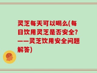 灵芝每天可以喝么(每日饮用灵芝是否安全？——灵芝饮用安全问题解答)