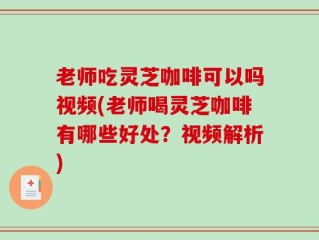 老师吃灵芝咖啡可以吗视频(老师喝灵芝咖啡有哪些好处？视频解析)