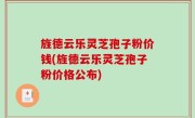旌德云乐灵芝孢子粉价钱(旌德云乐灵芝孢子粉价格公布)