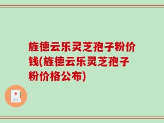 旌德云乐灵芝孢子粉价钱(旌德云乐灵芝孢子粉价格公布)