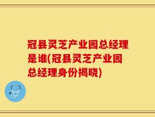 冠县灵芝产业园总经理是谁(冠县灵芝产业园总经理身份揭晓)