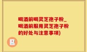 喝酒前喝灵芝孢子粉_喝酒前服用灵芝孢子粉的好处与注意事项)