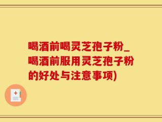 喝酒前喝灵芝孢子粉_喝酒前服用灵芝孢子粉的好处与注意事项)