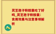 灵芝孢子粉胶囊吃了好吗_灵芝孢子粉胶囊：食用效果与注意事项解析