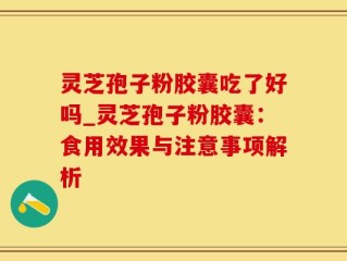灵芝孢子粉胶囊吃了好吗_灵芝孢子粉胶囊：食用效果与注意事项解析