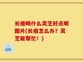 长痘喝什么灵芝好点呢图片(长痘怎么办？灵芝能帮忙！)