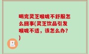 喝完灵芝喉咙不舒服怎么回事(灵芝饮品引发喉咙不适，该怎么办？)