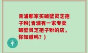 青浦那家买破壁灵芝孢子粉(青浦有一家专卖破壁灵芝孢子粉的店，你知道吗？)