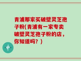 青浦那家买破壁灵芝孢子粉(青浦有一家专卖破壁灵芝孢子粉的店，你知道吗？)