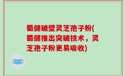 蜀健破壁灵芝孢子粉(蜀健推出突破技术，灵芝孢子粉更易吸收)