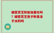 破壁灵芝粉能加量吃吗？破壁灵芝孢子粉是溶于水的吗