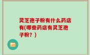灵芝孢子粉有什么药店有(哪些药店有灵芝孢子粉？)