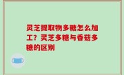 灵芝提取物多糖怎么加工？灵芝多糖与香菇多糖的区别
