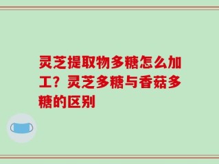 灵芝提取物多糖怎么加工？灵芝多糖与香菇多糖的区别