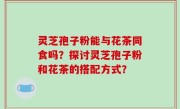 灵芝孢子粉能与花茶同食吗？探讨灵芝孢子粉和花茶的搭配方式？