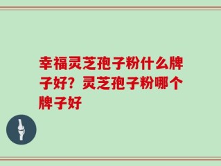 幸福灵芝孢子粉什么牌子好？灵芝孢子粉哪个牌子好