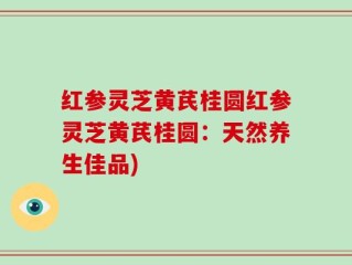 红参灵芝黄芪桂圆红参灵芝黄芪桂圆：天然养生佳品)