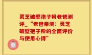 灵芝破壁孢子粉老爸测评_“老爸亲测：灵芝破壁孢子粉的全面评价与使用心得”