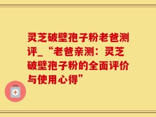 灵芝破壁孢子粉老爸测评_“老爸亲测：灵芝破壁孢子粉的全面评价与使用心得”