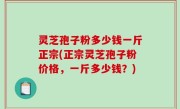 灵芝孢子粉多少钱一斤正宗(正宗灵芝孢子粉价格，一斤多少钱？)