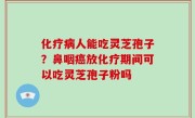 化疗病人能吃灵芝孢子？鼻咽癌放化疗期间可以吃灵芝孢子粉吗