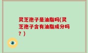 灵芝孢子是油脂吗(灵芝孢子含有油脂成分吗？)