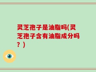 灵芝孢子是油脂吗(灵芝孢子含有油脂成分吗？)