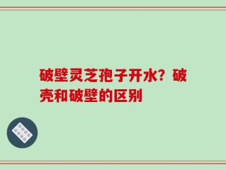 破壁灵芝孢子开水？破壳和破壁的区别