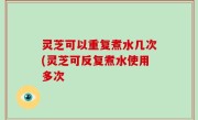 灵芝可以重复煮水几次(灵芝可反复煮水使用多次